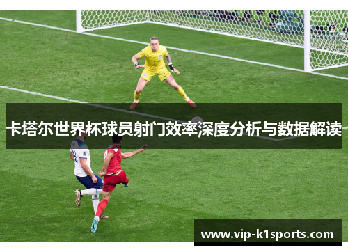卡塔尔世界杯球员射门效率深度分析与数据解读