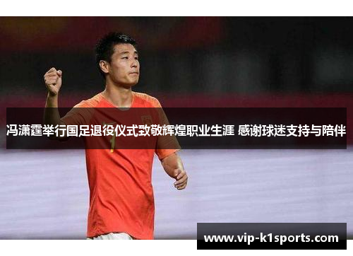 冯潇霆举行国足退役仪式致敬辉煌职业生涯 感谢球迷支持与陪伴