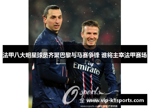 法甲八大明星球员齐聚巴黎与马赛争锋 谁将主宰法甲赛场