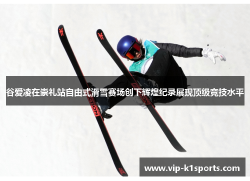 谷爱凌在崇礼站自由式滑雪赛场创下辉煌纪录展现顶级竞技水平
