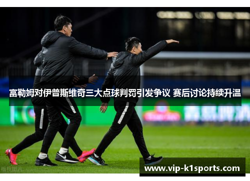 富勒姆对伊普斯维奇三大点球判罚引发争议 赛后讨论持续升温