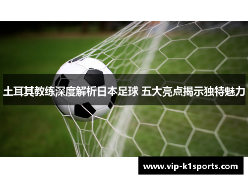 土耳其教练深度解析日本足球 五大亮点揭示独特魅力